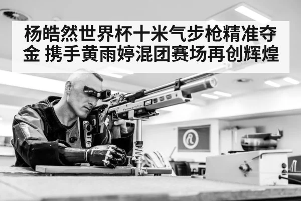 杨皓然世界杯十米气步枪精准夺金 携手黄雨婷混团赛场再创辉煌