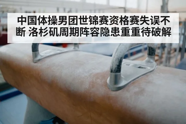 中国体操男团世锦赛资格赛失误不断 洛杉矶周期阵容隐患重重待破解