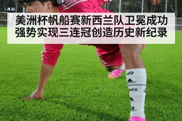 美洲杯帆船赛新西兰队卫冕成功 强势实现三连冠创造历史新纪录